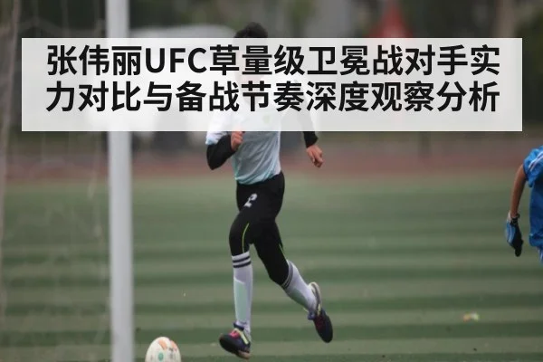 张伟丽UFC草量级卫冕战对手实力对比与备战节奏深度观察分析